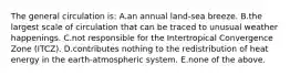 The general circulation is: A.an annual land-sea breeze. B.the largest scale of circulation that can be traced to unusual weather happenings. C.not responsible for the Intertropical Convergence Zone (ITCZ). D.contributes nothing to the redistribution of heat energy in the earth-atmospheric system. E.none of the above.