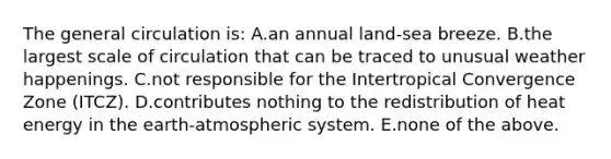 The general circulation is: A.an annual land-sea breeze. B.the largest scale of circulation that can be traced to unusual weather happenings. C.not responsible for the Intertropical Convergence Zone (ITCZ). D.contributes nothing to the redistribution of heat energy in the earth-atmospheric system. E.none of the above.