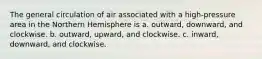 The general circulation of air associated with a high-pressure area in the Northern Hemisphere is a. outward, downward, and clockwise. b. outward, upward, and clockwise. c. inward, downward, and clockwise.