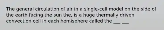 The general circulation of air in a single-cell model on the side of the earth facing the sun the, is a huge thermally driven convection cell in each hemisphere called the ___ ___