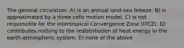 The general circulation: A) is an annual land-sea breeze. B) is approximated by a three cells motion model. C) is not responsible for the Intertropical Convergence Zone (ITCZ). D) contributes nothing to the redistribution of heat energy in the earth-atmospheric system. E) none of the above