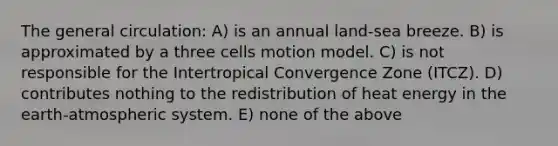 The general circulation: A) is an annual land-sea breeze. B) is approximated by a three cells motion model. C) is not responsible for the Intertropical Convergence Zone (ITCZ). D) contributes nothing to the redistribution of heat energy in the earth-atmospheric system. E) none of the above