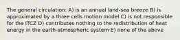 The general circulation: A) is an annual land-sea breeze B) is approximated by a three cells motion model C) is not responsible for the ITCZ D) contributes nothing to the redistribution of heat energy in the earth-atmospheric system E) none of the above