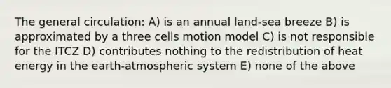 The general circulation: A) is an annual land-sea breeze B) is approximated by a three cells motion model C) is not responsible for the ITCZ D) contributes nothing to the redistribution of heat energy in the earth-atmospheric system E) none of the above