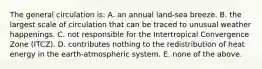 The general circulation is: A. an annual land-sea breeze. B. the largest scale of circulation that can be traced to unusual weather happenings. C. not responsible for the Intertropical Convergence Zone (ITCZ). D. contributes nothing to the redistribution of heat energy in the earth-atmospheric system. E. none of the above.