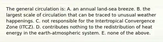 The general circulation is: A. an annual land-sea breeze. B. the largest scale of circulation that can be traced to unusual weather happenings. C. not responsible for the Intertropical Convergence Zone (ITCZ). D. contributes nothing to the redistribution of heat energy in the earth-atmospheric system. E. none of the above.