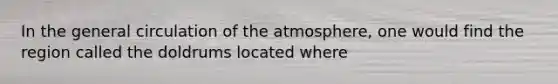 In the general circulation of the atmosphere, one would find the region called the doldrums located where