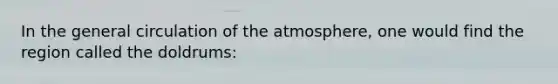 In the general circulation of the atmosphere, one would find the region called the doldrums: