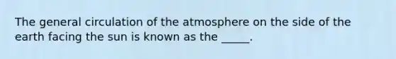 The general circulation of the atmosphere on the side of the earth facing the sun is known as the _____.