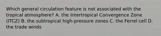 Which general circulation feature is not associated with the tropical atmosphere? A. the Intertropical Convergence Zone (ITCZ) B. the subtropical high-pressure zones C. the Ferrel cell D. the trade winds