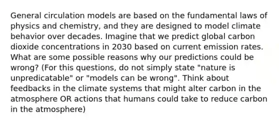 General circulation models are based on the fundamental laws of physics and chemistry, and they are designed to model climate behavior over decades. Imagine that we predict global carbon dioxide concentrations in 2030 based on current emission rates. What are some possible reasons why our predictions could be wrong? (For this questions, do not simply state "nature is unpredicatable" or "models can be wrong". Think about feedbacks in the climate systems that might alter carbon in <a href='https://www.questionai.com/knowledge/kasO1LJ9rn-the-atmosphere' class='anchor-knowledge'>the atmosphere</a> OR actions that humans could take to reduce carbon in the atmosphere)