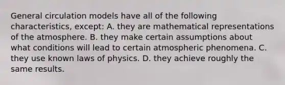 General circulation models have all of the following characteristics, except: A. they are mathematical representations of the atmosphere. B. they make certain assumptions about what conditions will lead to certain atmospheric phenomena. C. they use known laws of physics. D. they achieve roughly the same results.