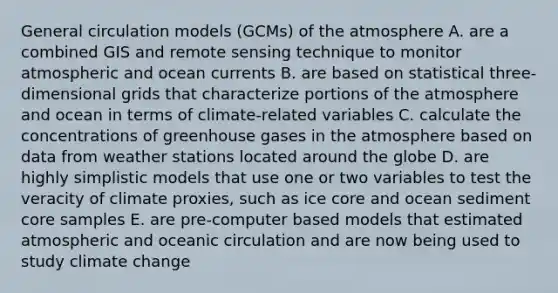 General circulation models (GCMs) of the atmosphere A. are a combined GIS and remote sensing technique to monitor atmospheric and ocean currents B. are based on statistical three-dimensional grids that characterize portions of the atmosphere and ocean in terms of climate-related variables C. calculate the concentrations of greenhouse gases in the atmosphere based on data from weather stations located around the globe D. are highly simplistic models that use one or two variables to test the veracity of climate proxies, such as ice core and ocean sediment core samples E. are pre-computer based models that estimated atmospheric and oceanic circulation and are now being used to study climate change