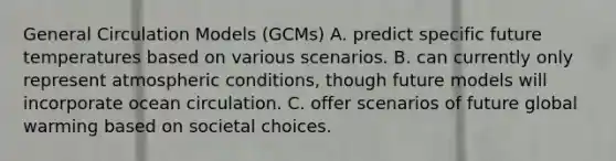 General Circulation Models (GCMs) A. predict specific future temperatures based on various scenarios. B. can currently only represent atmospheric conditions, though future models will incorporate ocean circulation. C. offer scenarios of future global warming based on societal choices.