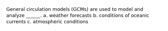 General circulation models (GCMs) are used to model and analyze ______. a. weather forecasts b. conditions of oceanic currents c. atmospheric conditions