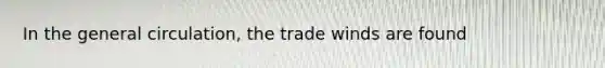 In the general circulation, the trade winds are found