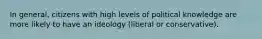 In general, citizens with high levels of political knowledge are more likely to have an ideology (liberal or conservative).