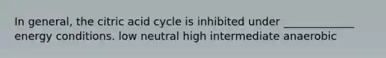 In general, the citric acid cycle is inhibited under _____________ energy conditions. low neutral high intermediate anaerobic