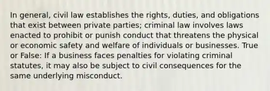 In general, civil law establishes the rights, duties, and obligations that exist between private parties; criminal law involves laws enacted to prohibit or punish conduct that threatens the physical or economic safety and welfare of individuals or businesses. True or False: If a business faces penalties for violating criminal statutes, it may also be subject to civil consequences for the same underlying misconduct.