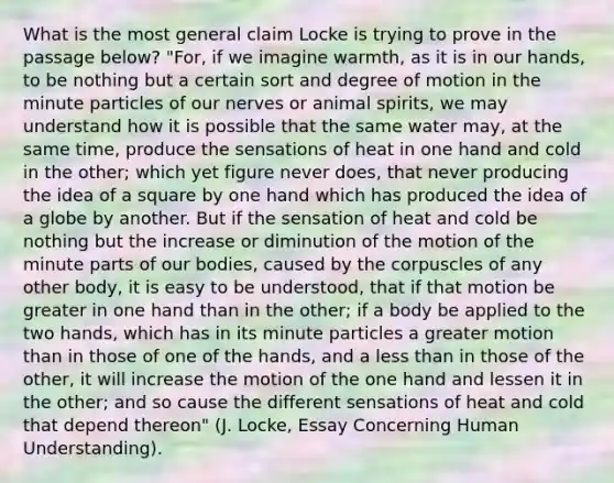 What is the most general claim Locke is trying to prove in the passage below? "For, if we imagine warmth, as it is in our hands, to be nothing but a certain sort and degree of motion in the minute particles of our nerves or animal spirits, we may understand how it is possible that the same water may, at the same time, produce the sensations of heat in one hand and cold in the other; which yet figure never does, that never producing the idea of a square by one hand which has produced the idea of a globe by another. But if the sensation of heat and cold be nothing but the increase or diminution of the motion of the minute parts of our bodies, caused by the corpuscles of any other body, it is easy to be understood, that if that motion be greater in one hand than in the other; if a body be applied to the two hands, which has in its minute particles a greater motion than in those of one of the hands, and a less than in those of the other, it will increase the motion of the one hand and lessen it in the other; and so cause the different sensations of heat and cold that depend thereon" (J. Locke, Essay Concerning Human Understanding).