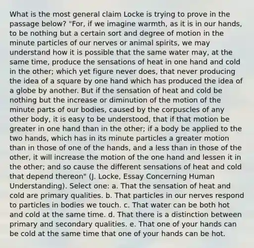 What is the most general claim Locke is trying to prove in the passage below? "For, if we imagine warmth, as it is in our hands, to be nothing but a certain sort and degree of motion in the minute particles of our nerves or animal spirits, we may understand how it is possible that the same water may, at the same time, produce the sensations of heat in one hand and cold in the other; which yet figure never does, that never producing the idea of a square by one hand which has produced the idea of a globe by another. But if the sensation of heat and cold be nothing but the increase or diminution of the motion of the minute parts of our bodies, caused by the corpuscles of any other body, it is easy to be understood, that if that motion be greater in one hand than in the other; if a body be applied to the two hands, which has in its minute particles a greater motion than in those of one of the hands, and a less than in those of the other, it will increase the motion of the one hand and lessen it in the other; and so cause the different sensations of heat and cold that depend thereon" (J. Locke, Essay Concerning Human Understanding). Select one: a. That the sensation of heat and cold are primary qualities. b. That particles in our nerves respond to particles in bodies we touch. c. That water can be both hot and cold at the same time. d. That there is a distinction between primary and secondary qualities. e. That one of your hands can be cold at the same time that one of your hands can be hot.