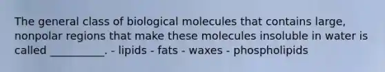 The general class of biological molecules that contains large, nonpolar regions that make these molecules insoluble in water is called __________. - lipids - fats - waxes - phospholipids