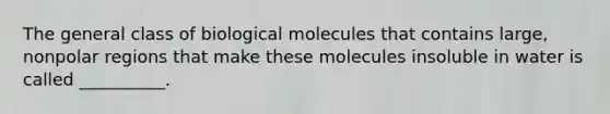 The general class of biological molecules that contains large, nonpolar regions that make these molecules insoluble in water is called __________.