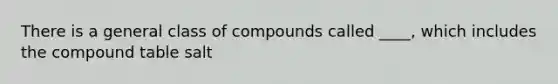 There is a general class of compounds called ____, which includes the compound table salt