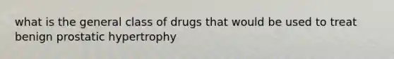 what is the general class of drugs that would be used to treat benign prostatic hypertrophy