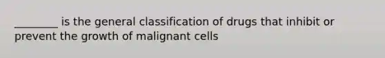 ________ is the general classification of drugs that inhibit or prevent the growth of malignant cells