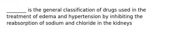 ________ is the general classification of drugs used in the treatment of edema and hypertension by inhibiting the reabsorption of sodium and chloride in the kidneys