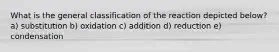 What is the general classification of the reaction depicted below? a) substitution b) oxidation c) addition d) reduction e) condensation