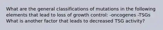 What are the general classifications of mutations in the following elements that lead to loss of growth control: -oncogenes -TSGs What is another factor that leads to decreased TSG activity?