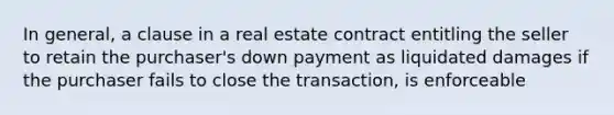 In general, a clause in a real estate contract entitling the seller to retain the purchaser's down payment as liquidated damages if the purchaser fails to close the transaction, is enforceable