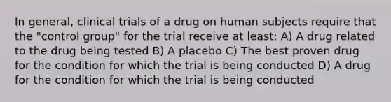 In general, clinical trials of a drug on human subjects require that the "control group" for the trial receive at least: A) A drug related to the drug being tested B) A placebo C) The best proven drug for the condition for which the trial is being conducted D) A drug for the condition for which the trial is being conducted