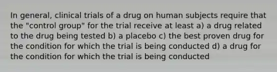 In general, clinical trials of a drug on human subjects require that the "control group" for the trial receive at least a) a drug related to the drug being tested b) a placebo c) the best proven drug for the condition for which the trial is being conducted d) a drug for the condition for which the trial is being conducted