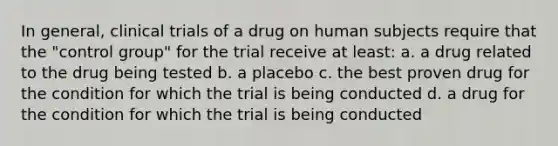 In general, clinical trials of a drug on human subjects require that the "control group" for the trial receive at least: a. a drug related to the drug being tested b. a placebo c. the best proven drug for the condition for which the trial is being conducted d. a drug for the condition for which the trial is being conducted