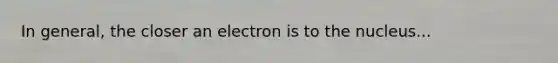 In general, the closer an electron is to the nucleus...