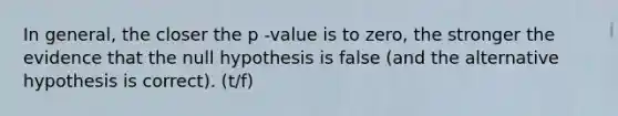 In general, the closer the p -value is to zero, the stronger the evidence that the null hypothesis is false (and the alternative hypothesis is correct). (t/f)