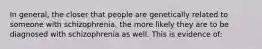 In general, the closer that people are genetically related to someone with schizophrenia, the more likely they are to be diagnosed with schizophrenia as well. This is evidence of: