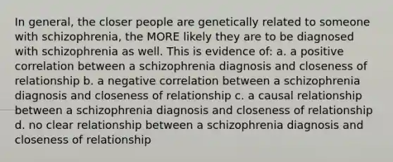 In general, the closer people are genetically related to someone with schizophrenia, the MORE likely they are to be diagnosed with schizophrenia as well. This is evidence of: a. a positive correlation between a schizophrenia diagnosis and closeness of relationship b. a negative correlation between a schizophrenia diagnosis and closeness of relationship c. a causal relationship between a schizophrenia diagnosis and closeness of relationship d. no clear relationship between a schizophrenia diagnosis and closeness of relationship