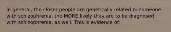 In general, the closer people are genetically related to someone with schizophrenia, the MORE likely they are to be diagnosed with schizophrenia, as well. This is evidence of: