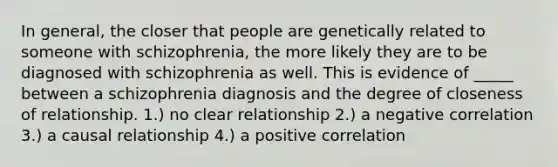 In general, the closer that people are genetically related to someone with schizophrenia, the more likely they are to be diagnosed with schizophrenia as well. This is evidence of _____ between a schizophrenia diagnosis and the degree of closeness of relationship. 1.) no clear relationship 2.) a negative correlation 3.) a causal relationship 4.) a positive correlation