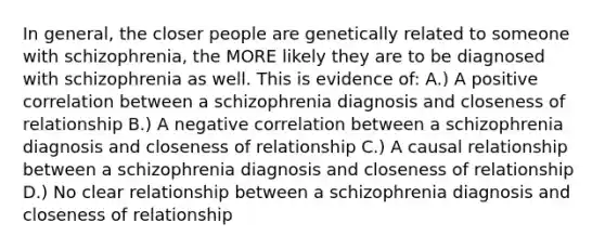 In general, the closer people are genetically related to someone with schizophrenia, the MORE likely they are to be diagnosed with schizophrenia as well. This is evidence of: A.) A positive correlation between a schizophrenia diagnosis and closeness of relationship B.) A negative correlation between a schizophrenia diagnosis and closeness of relationship C.) A causal relationship between a schizophrenia diagnosis and closeness of relationship D.) No clear relationship between a schizophrenia diagnosis and closeness of relationship