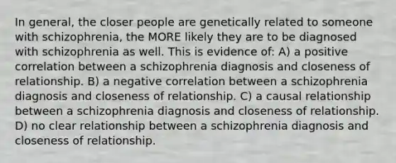 In general, the closer people are genetically related to someone with schizophrenia, the MORE likely they are to be diagnosed with schizophrenia as well. This is evidence of: A) a positive correlation between a schizophrenia diagnosis and closeness of relationship. B) a negative correlation between a schizophrenia diagnosis and closeness of relationship. C) a causal relationship between a schizophrenia diagnosis and closeness of relationship. D) no clear relationship between a schizophrenia diagnosis and closeness of relationship.