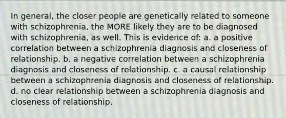 In general, the closer people are genetically related to someone with schizophrenia, the MORE likely they are to be diagnosed with schizophrenia, as well. This is evidence of: a. a positive correlation between a schizophrenia diagnosis and closeness of relationship. b. a negative correlation between a schizophrenia diagnosis and closeness of relationship. c. a causal relationship between a schizophrenia diagnosis and closeness of relationship. d. no clear relationship between a schizophrenia diagnosis and closeness of relationship.