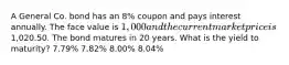 A General Co. bond has an 8% coupon and pays interest annually. The face value is 1,000 and the current market price is1,020.50. The bond matures in 20 years. What is the yield to maturity? 7.79% 7.82% 8.00% 8.04%