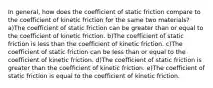 In general, how does the coefficient of static friction compare to the coefficient of kinetic friction for the same two materials? a)The coefficient of static friction can be greater than or equal to the coefficient of kinetic friction. b)The coefficient of static friction is less than the coefficient of kinetic friction. c)The coefficient of static friction can be less than or equal to the coefficient of kinetic friction. d)The coefficient of static friction is greater than the coefficient of kinetic friction. e)The coefficient of static friction is equal to the coefficient of kinetic friction.