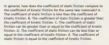 In general, how does the coefficient of static friction compare to the coefficient of kinetic friction for the same two materials? A. The coefficient of static friction is less than the coefficient of kinetic friction. B. The coefficient of static friction is greater than the coefficient of kinetic friction. C. The coefficient of static friction can be greater than or equal to the coefficient of kinetic friction. D. The coefficient of static friction can be less than or equal to the coefficient of kinetic friction. E. The coefficient of static friction is equal to the coefficient of kinetic friction.