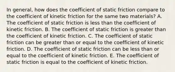 In general, how does the coefficient of static friction compare to the coefficient of kinetic friction for the same two materials? A. The coefficient of static friction is less than the coefficient of kinetic friction. B. The coefficient of static friction is greater than the coefficient of kinetic friction. C. The coefficient of static friction can be greater than or equal to the coefficient of kinetic friction. D. The coefficient of static friction can be less than or equal to the coefficient of kinetic friction. E. The coefficient of static friction is equal to the coefficient of kinetic friction.